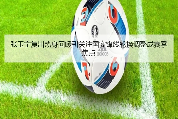 张玉宁复出热身回暖引关注国安锋线轮换调整成赛季焦点